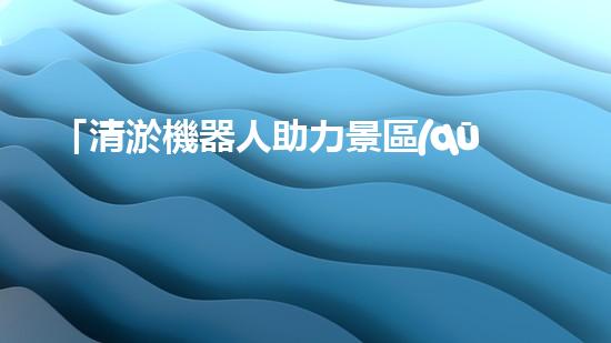 「清淤機器人助力景區(qū)河道保潔，暢享清新美景」